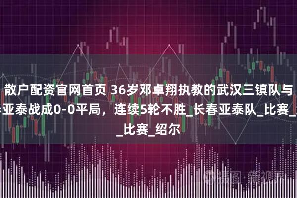 散户配资官网首页 36岁邓卓翔执教的武汉三镇队与长春亚泰战成0-0平局，连续5轮不胜_长春亚泰队_比赛_绍尔