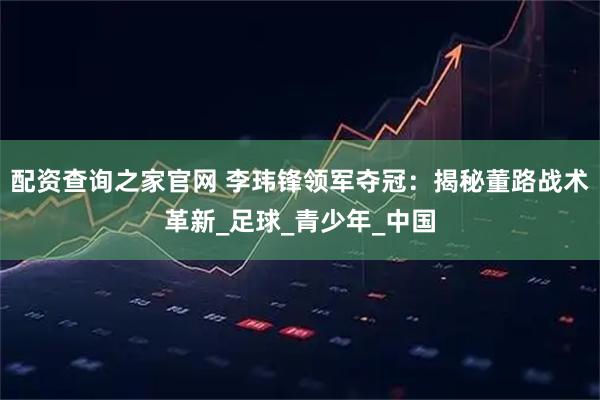 配资查询之家官网 李玮锋领军夺冠：揭秘董路战术革新_足球_青少年_中国