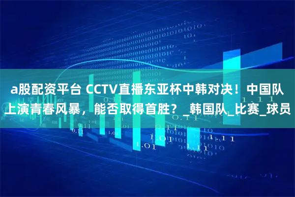 a股配资平台 CCTV直播东亚杯中韩对决！中国队上演青春风暴，能否取得首胜？_韩国队_比赛_球员