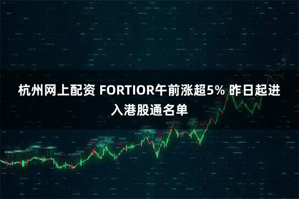 杭州网上配资 FORTIOR午前涨超5% 昨日起进入港股通名单