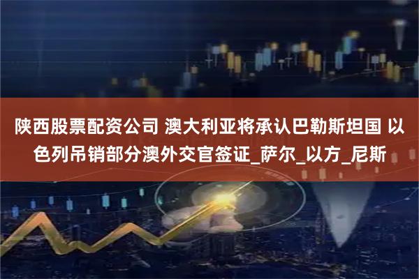 陕西股票配资公司 澳大利亚将承认巴勒斯坦国 以色列吊销部分澳外交官签证_萨尔_以方_尼斯