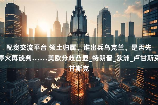 配资交流平台 领土归属、谁出兵乌克兰、是否先停火再谈判……美欧分歧凸显_特朗普_欧洲_卢甘斯克