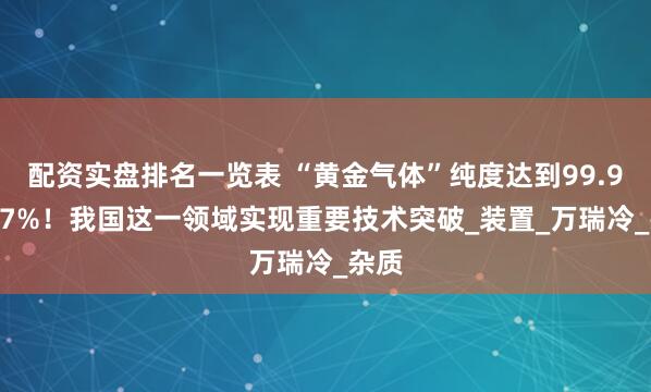 配资实盘排名一览表 “黄金气体”纯度达到99.99997%！我国这一领域实现重要技术突破_装置_万瑞冷_杂质