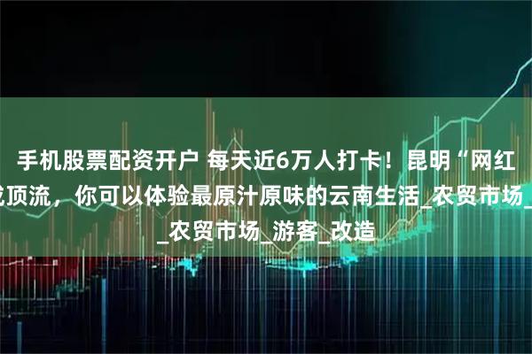 手机股票配资开户 每天近6万人打卡！昆明“网红”菜市场成顶流，你可以体验最原汁原味的云南生活_农贸市场_游客_改造