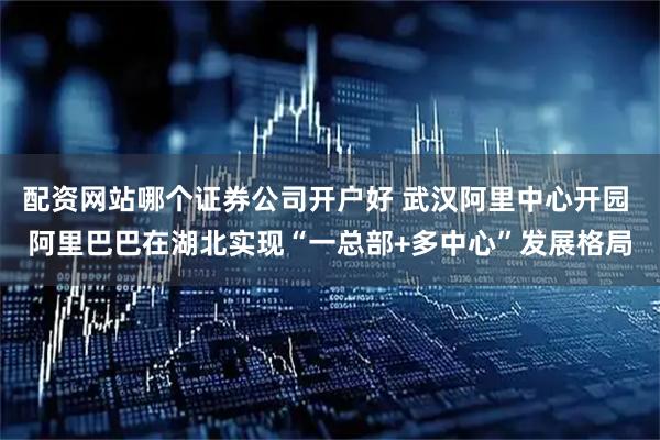 配资网站哪个证券公司开户好 武汉阿里中心开园 阿里巴巴在湖北实现“一总部+多中心”发展格局