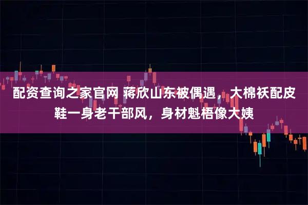 配资查询之家官网 蒋欣山东被偶遇，大棉袄配皮鞋一身老干部风，身材魁梧像大姨