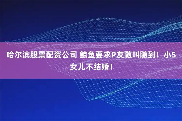 哈尔滨股票配资公司 鲸鱼要求P友随叫随到！小S女儿不结婚！