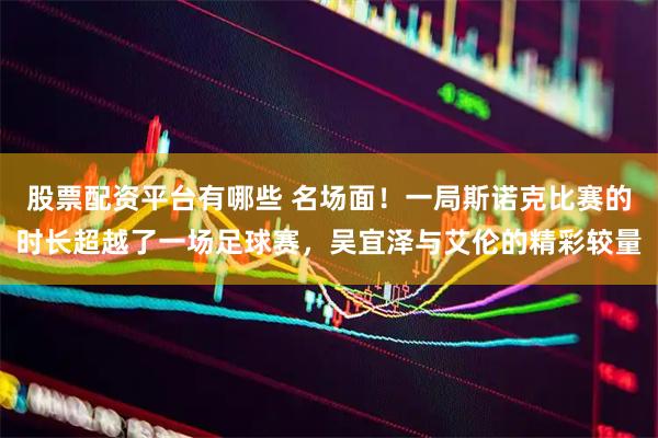 股票配资平台有哪些 名场面！一局斯诺克比赛的时长超越了一场足球赛，吴宜泽与艾伦的精彩较量