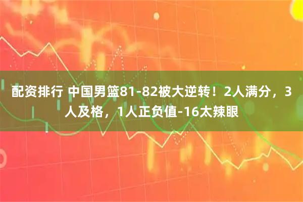 配资排行 中国男篮81-82被大逆转！2人满分，3人及格，1人正负值-16太辣眼